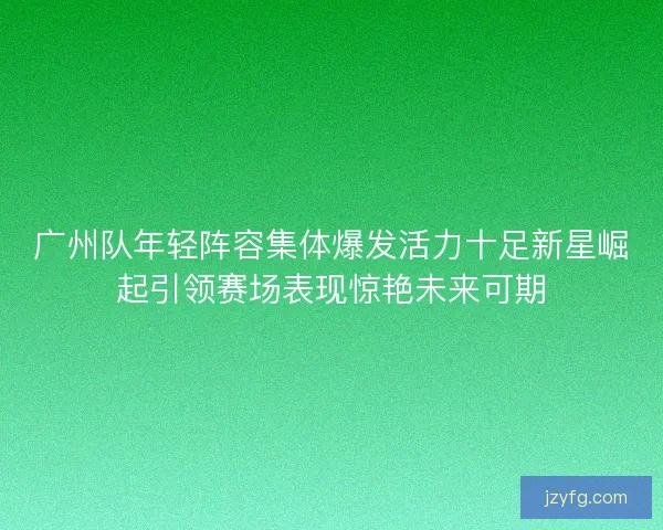 广州队年轻阵容集体爆发活力十足新星崛起引领赛场表现惊艳未来可期