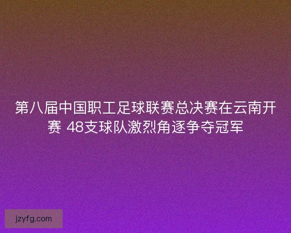 第八届中国职工足球联赛总决赛在云南开赛 48支球队激烈角逐争夺冠军