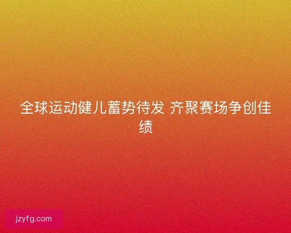 全球运动健儿蓄势待发 齐聚赛场争创佳绩